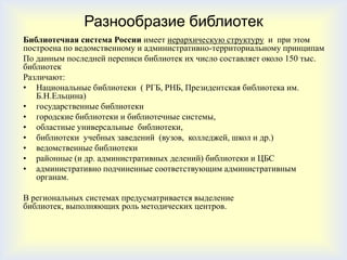 Разнообразие библиотек
Библиотечная система России имеет иерархическую структуру и при этом
построена по ведомственному и административно-территориальному принципам
По данным последней переписи библиотек их число составляет около 150 тыс.
библиотек
Различают:
• Национальные библиотеки ( РГБ, РНБ, Президентская библиотека им.
   Б.Н.Ельцина)
• государственные библиотеки
• городские библиотеки и библиотечные системы,
• областные универсальные библиотеки,
• библиотеки учебных заведений (вузов, колледжей, школ и др.)
• ведомственные библиотеки
• районные (и др. административных делений) библиотеки и ЦБС
• административно подчиненные соответствующим административным
   органам.

В региональных системах предусматривается выделение
библиотек, выполняющих роль методических центров.
 