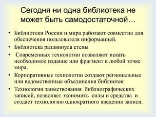 Сегодня ни одна библиотека не
    может быть самодостаточной…
• Библиотеки России и мира работают совместно для
  обеспечения пользователя информацией.
• Библиотека раздвинула стены
• Современных технологии позволяют искать
  необходимое издание или фрагмент в любой точке
  мира.
• Корпоративные технологии создают региональные
  или ведомственные объединения библиотек
• Технологии заимствования библиографических
  записей, позволяет экономить силы и средства и
  создает технологию однократного введения записи.
 