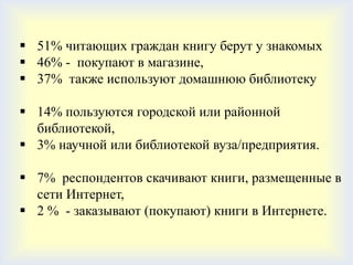  51% читающих граждан книгу берут у знакомых
 46% - покупают в магазине,
 37% также используют домашнюю библиотеку

 14% пользуются городской или районной
  библиотекой,
 3% научной или библиотекой вуза/предприятия.

 7% респондентов скачивают книги, размещенные в
  сети Интернет,
 2 % - заказывают (покупают) книги в Интернете.
 