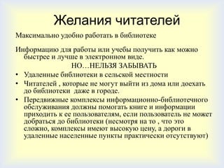 Желания читателей
Максимально удобно работать в библиотеке
Информацию для работы или учебы получить как можно
  быстрее и лучше в электронном виде.
                 НО…НЕЛЬЗЯ ЗАБЫВАТЬ
• Удаленные библиотеки в сельской местности
• Читателей , которые не могут выйти из дома или доехать
  до библиотеки даже в городе.
• Передвижные комплексы информационно-библиотечного
  обслуживания должны помогать книге и информации
  приходить к ее пользователям, если пользователь не может
  добраться до библиотеки (несмотря на то , что это
  сложно, комплексы имеют высокую цену, а дороги в
  удаленные населенные пункты практически отсутствуют)
 