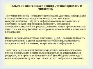 Только ли книга может прийти , точнее приехать к
                     читателю?

 Интернет-комплекс позволяет производить доставку информации
в электронном виде, предоставлять услуги, том числе
консультационные, обучать информационных технологиям и
искусству поиска информации, пополнять коллекции
электронных изданий на ридерах, которые могут предоставляться
читателям на дому (особые категории пользователей) в длительное
пользование

Важно не заниматься только доставкой. КИБО должен привозить
не просто книги, а еще и человеческое общение, возможность
передачи знаний и навыков, открывать мир информации.

 Работник передвижной библиотеки должен обладать навыками
поиска информации и знать куда обращаться за специальными
ресурсам, или просто за консультацией (необходимо знать где и
какая информация существует и как до нее добраться и заказать).
 