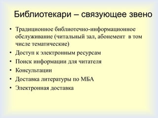Библиотекари – связующее звено
• Традиционное библиотечно-информационное
  обслуживание (читальный зал, абонемент в том
  числе тематические)
• Доступ к электронным ресурсам
• Поиск информации для читателя
• Консультации
• Доставка литературы по МБА
• Электронная доставка
 