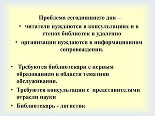 Проблема сегодняшнего дня –
  • читатели нуждаются в консультациях и в
          стенах библиотек и удаленно
 • организации нуждаются в информационном
                сопровождении.

• Требуются библиотекари с первым
  образованием в области тематики
  обслуживания.
• Требуются консультации с представителями
  отрасли науки
• Библиотекарь - логистик
 