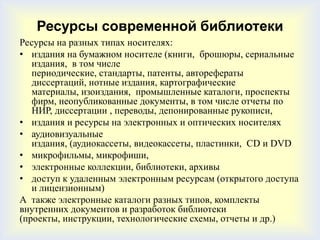 Ресурсы современной библиотеки
Ресурсы на разных типах носителях:
• издания на бумажном носителе (книги, брошюры, сериальные
   издания, в том числе
   периодические, стандарты, патенты, авторефераты
   диссертаций, нотные издания, картографические
   материалы, изоиздания, промышленные каталоги, проспекты
   фирм, неопубликованные документы, в том числе отчеты по
   НИР, диссертации , переводы, депонированные рукописи,
• издания и ресурсы на электронных и оптических носителях
• аудиовизуальные
   издания, (аудиокассеты, видеокассеты, пластинки, СD и DVD
• микрофильмы, микрофиши,
• электронные коллекции, библиотеки, архивы
• доступ к удаленным электронным ресурсам (открытого доступа
   и лицензионным)
А также электронные каталоги разных типов, комплекты
внутренних документов и разработок библиотеки
(проекты, инструкции, технологические схемы, отчеты и др.)
 