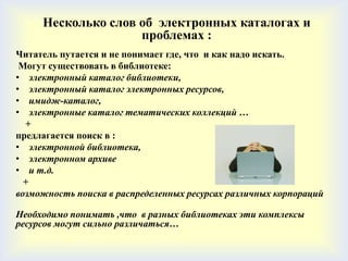 Несколько слов об электронных каталогах и
                    проблемах :
Читатель путается и не понимает где, что и как надо искать.
 Могут существовать в библиотеке:
• электронный каталог библиотеки,
• электронный каталог электронных ресурсов,
• имидж-каталог,
• электронные каталог тематических коллекций …
  +
предлагается поиск в :
• электронной библиотека,
• электронном архиве
• и т.д.
  +
возможность поиска в распределенных ресурсах различных корпораций

Необходимо понимать ,что в разных библиотеках эти комплексы
ресурсов могут сильно различаться…
 