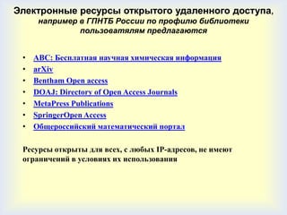 Электронные ресурсы открытого удаленного доступа,
      например в ГПНТБ России по профилю библиотеки
               пользоватялям предлагаются


 •   ABC: Бесплатная научная химическая информация
 •   arXiv
 •   Bentham Open access
 •   DOAJ: Directory of Open Access Journals
 •   MetaPress Publications
 •   SpringerOpen Access
 •   Общероссийский математический портал

 Ресурсы открыты для всех, с любых IP-адресов, не имеют
 ограничений в условиях их использования
 