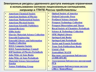 Электронные ресурсы удаленного доступа имеющие ограничения
    в использовании согласно лицензионным соглашениям,
           например в ГПНТБ России представлены
•   American Chemical Society               •   Optical Society of America
•   American Institute of Physics           •   Oxford University Press
•   American Mathematical Society           •   ProQuest Science Journals
•   American Physical Society               •   Proquest Technology Collection
•   American Scientific Publishers          •   Proquest Dissertation and Theses
•   Annual Reviews                          •   Royal Society of Chemistry Periodicals
•   Ellibs books                            •   Science & Technology Collection
•   Elsevier Materials Science Collection   •   SPIE Digital Library
•   Emerald Engineering                     •   SpringerLink Books
•   Emerald Library and Information         •   SpringerLink Periodicals
    Studies Collection                      •   Taylor and Francis Periodicals
•   IEEE Computer Society                   •   Trans Tech Publications Books
•   IEEE Nanotechnology Council             •   Ulrich’s Web
•   IOP Institute of Physics Periodicals    •   Zentralblatt MATH
•   John Wiley & Sons Books                 •   Научная электронная библиотека
•   John Wiley & Sons Periodicals               eLIBRARY.RU
•   Materials Science International         •   Электронная библиотека диссертаций
    Eureka                                      РГБ
•   Nature Publishing Group                 •   Электронно-библиотечная система
                                                (ЭБС) "КнигаФонд"
 