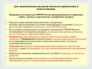 Для лицензионных ресурсов имеются ограничения в
                        использовании.

    Например пользователей ГПНТБ России предупреждают на страницах
           сайта в разделе лицензионных электронных ресурсов

•   В разделе представлены полнотекстовые электронные
    ресурсы, предоставляемые на основе лицензионных соглашений. Доступ к
    ним возможен только из читальных залов ГПНТБ России.
•   По условиям лицензионных соглашений, заключенных ГПНТБ России с
    поставщиками электронных ресурсов, пользование ресурсами допускается
    только в научных и образовательных целях.
•   Запрещается тиражирование и коммерческое использование любых
    материалов. Разрешается выгрузка только отдельных фрагментов документов
    и их сохранение исключительно в указанных выше целях. Ссылка на
    источники обязательна.
•   Запрещается выгрузка и сохранение выпусков журналов и текстов книг
    целиком, а также использование для этих целей автоматических программных
    средств!
•   Нарушение указанных требований влечет за собой отключение от доступа к
    ресурсам.
•   Читатели несут полную ответственность за соблюдение лицензионных
    требований вплоть до лишения права пользования Библиотекой.
 