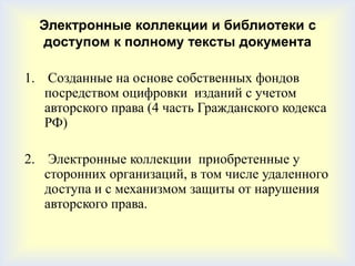 Электронные коллекции и библиотеки с
  доступом к полному тексты документа

1. Созданные на основе собственных фондов
   посредством оцифровки изданий с учетом
   авторского права (4 часть Гражданского кодекса
   РФ)

2. Электронные коллекции приобретенные у
   сторонних организаций, в том числе удаленного
   доступа и с механизмом защиты от нарушения
   авторского права.
 