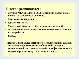 Быстро развиваются:
• Служба МБА и ЭДД ( в ЭДД постоянно растет объем
  заказа от одного пользователя)
• Виртуальная справка
• Удаленный заказ
• Удаленный абонемент (электронных изданий)
• Пользование электронными библиотеками из дома и с
  места работы
  и др…

Читатель ждет более активного использования службы
 доставки информации на мобильный телефон с
 унификацией системы платежей за информационные
 услуги через систему электронных денег..
 