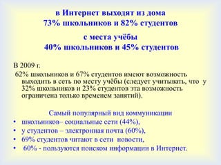 в Интернет выходят из дома
          73% школьников и 82% студентов
                  с места учѐбы
          40% школьников и 45% студентов

В 2009 г.
62% школьников и 67% студентов имеют возможность
  выходить в сеть по месту учѐбы (следует учитывать, что у
  32% школьников и 23% студентов эта возможность
  ограничена только временем занятий).

            Самый популярный вид коммуникации
•   школьников– социальные сети (44%),
•   у студентов – электронная почта (60%),
•   69% студентов читают в сети новости,
•   60% - пользуются поиском информации в Интернет.
 