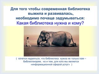 Для того чтобы современная библиотека
         выжила и развивалась,
  необходимо почаще задумываться:
  Какая библиотека нужна и кому?




  ( хочется надеяться, что библиотека нужна не только нам –
        библиотекарям, но и тем, для кого мы является
              «информационной сферой услуг» )
 