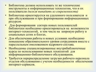 • Библиотека должна использовать те же технические
  инструменты и информационные технологии, что и их
  пользователи (нельзя выпадать из современности)
• Библиотека ориентируется на удаленного пользователя и
  при обслуживании и при формировании информационных
  ресурсов.
• Для формирования сектора новых пользователей
  библиотеки необходимо ориентироваться на возможности
  интернет-технологий, в том числе на широкую работу в
  социальных сетях и блогах.
• Для обеспечения работы в новых условиях необходимо
  повышение образовательного уровня сотрудников вместе с
  параллельным омоложением кадрового состава.
• Необходимы специализированные внутрибиблиотечные
  курсы по использованию новых технологий для
  информационно-библиотечного обслуживания.
• Требуется перераспределение загрузки рабочего персонала
  отделов обслуживания с учетом необходимости обеспечения
  интернет-сервисов.
 