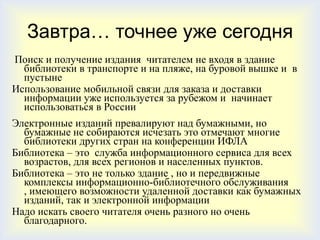 Завтра… точнее уже сегодня
Поиск и получение издания читателем не входя в здание
  библиотеки в транспорте и на пляже, на буровой вышке и в
  пустыне
Использование мобильной связи для заказа и доставки
  информации уже используется за рубежом и начинает
  использоваться в России
Электронные изданий превалируют над бумажными, но
  бумажные не собираются исчезать это отмечают многие
  библиотеки других стран на конференции ИФЛА
Библиотека – это служба информационного сервиса для всех
  возрастов, для всех регионов и населенных пунктов.
Библиотека – это не только здание , но и передвижные
  комплексы информационно-библиотечного обслуживания
  , имеющего возможности удаленной доставки как бумажных
  изданий, так и электронной информации
Надо искать своего читателя очень разного но очень
  благодарного.
 