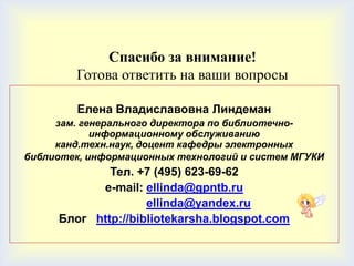 Спасибо за внимание!
        Готова ответить на ваши вопросы

         Елена Владиславовна Линдеман
     зам. генерального директора по библиотечно-
            информационному обслуживанию
     канд.техн.наук, доцент кафедры электронных
библиотек, информационных технологий и систем МГУКИ
             Тел. +7 (495) 623-69-62
           e-mail: ellinda@gpntb.ru
                    ellinda@yandex.ru
     Блог http://bibliotekarsha.blogspot.com
 
