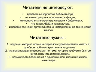 Читателя не интересуют:
             •    проблемы с зарплатой библиотекаря,
            •   на какие средства пополняются фонды,
       •   кто придумал электронные каталоги и библиотеки,
                •    что такое АБИС и какая лучше,
•   и вообще все наши организационно-информационно-технические
                               изыски…

                    Читателю нужны :
 1. издания, которые можно не торопясь с удовольствием читать в
               удобном любимом кресле или на диване
2. исчерпывающая информация по теме, которую требуется быстро
                   найти, получить и использовать.
   3. возможность пообщаться с единомышленниками в книжном
                             интерьере…
 