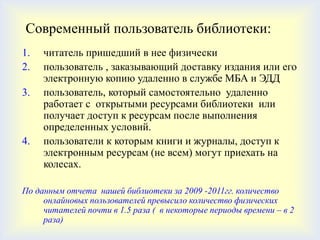Современный пользователь библиотеки:
1.   читатель пришедший в нее физически
2.   пользователь , заказывающий доставку издания или его
     электронную копию удаленно в службе МБА и ЭДД
3.   пользователь, который самостоятельно удаленно
     работает с открытыми ресурсами библиотеки или
     получает доступ к ресурсам после выполнения
     определенных условий.
4.   пользователи к которым книги и журналы, доступ к
     электронным ресурсам (не всем) могут приехать на
     колесах.

По данным отчета нашей библиотеки за 2009 -2011гг. количество
     онлайновых пользователей превысило количество физических
     читателей почти в 1.5 раза ( в некоторые периоды времени – в 2
     раза)
 