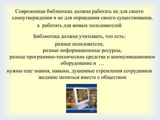 Современная библиотека должна работать не для своего
  самоутверждения и не для оправдания своего существования,
            а работать для живых пользователей

          Библиотека должна учитывать, что есть:
                   разные пользователи,
              разные информационные ресурсы,
 разные программно-технические средства и коммуникационное
                     оборудование и …
нужны еще знания, навыки, душевные стремления сотрудников
            желание меняться вместе с обществом
 