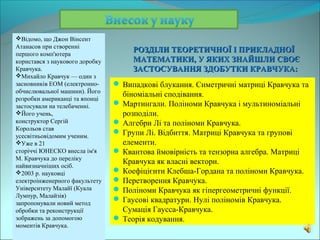 Відомо, що Джон Вінсент
Атанасов при створенні
першого комп'ютера
                                      РОЗДІЛИ ТЕОРЕТИЧНОЇ І ПРИКЛАДНОЇ
користався з наукового доробку        МАТЕМАТИКИ, У ЯКИХ ЗНАЙШЛИ СВОЄ
Кравчука.                             ЗАСТОСУВАННЯ ЗДОБУТКИ КРАВЧУКА:
Михайло Кравчук — один з
засновників ЕОМ (електронно-      Випадкові блукання. Симетричні матриці Кравчука та
обчислювальної машини). Його
                                   біноміальні сподівання.
розробки американці та японці
застосували на телебаченні.       Мартингали. Поліноми Кравчука і мультиноміальні
Його учень,                       розподіли.
конструктор Сергій                Алгебри Лі та поліноми Кравчука.
Корольов став
усесвітньовідомим ученим.
                                  Групи Лі. Відбиття. Матриці Кравчука та групові
Уже в 21                          елементи.
сторіччі ЮНЕСКО внесла ім'я       Квантова ймовірність та тензорна алгебра. Матриці
М. Кравчука до переліку
найвизначніших осіб.
                                   Кравчука як власні вектори.
2003 р. науковці                 Коефіцієнти Клебша-Гордана та поліноми Кравчука.
електроінженерного факультету     Перетворення Кравчука.
Університету Малайї (Куала        Поліноми Кравчука як гіпергеометричні функції.
Лумпур, Малайзія)
запропонували новий метод
                                  Гаусові квадратури. Нулі поліномів Кравчука.
обробки та реконструкції           Сумація Гаусса-Кравчука.
зображень за допомогою            Теорія кодування.
моментів Кравчука.
 
