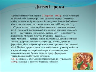 Дитячі роки
Народився майбутній вчений 27 вересня 1892 р. в селі Човницях
на Волині в сім'ї землеміра, сина селянина-шевця. Початкову
освіту хлопчик здобуває вдома. Як згадувала Анастасія Соколюк,
жінка, що замолоду три роки мешкала в оселі Кравчуків, “…у
сім’ї розмовляли тільки українською мовою, хоч мати навчала
дітей і польської, і французької, і німецької, привчала усіх своїх
дітей — Костянтина, Вікторію, Михайла, Єву — до порядку та
дисципліни. Михайло ріс дуже рухливим і веселим…”
Мати Михайла — освічена жінка, володіла кількома іноземними
мовами, добре знала світову літературу, історію, грала на
фортепіано, була доброю, чуйною, життя присвятила вихованню
дітей. Чарівна природа, пісні — живий літопис, у якому знайшли
яскраве відтворення героїчна історія волинського краю,
дивовижні легенди будили серце та душу, формували
гострий розум майбутнього науковця.
1901 р. він разом з батьками перебирається до Луцька, де в
1910 р. закінчує з золотою медаллю гімназію.
 