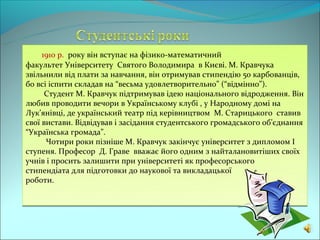 1910 р. року він вступає на фізико-математичний
факультет Університету Святого Володимира в Києві. М. Кравчука
звільнили від плати за навчання, він отримував стипендію 50 карбованців,
бо всі іспити складав на “весьма удовлетворительно” (“відмінно”).
      Студент М. Кравчук підтримував ідею національного відродження. Він
любив проводити вечори в Українському клубі , у Народному домі на
Лук’янівці, де український театр під керівництвом М. Старицького ставив
свої вистави. Відвідував і засідання студентського громадського об’єднання
“Українська громада”.
      Чотири роки пізніше М. Кравчук закінчує університет з дипломом І
ступеня. Професор Д. Граве вважає його одним з найталановитіших своїх
учнів і просить залишити при університеті як професорського
стипендіата для підготовки до наукової та викладацької
роботи.
 