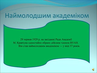 29 червня 1929 р. на засіданні Ради Академії
М. Кравчука одностайно обрано дійсним членом ВУАН.
    Він став наймолодшим академіком — у віці 37 років.
 