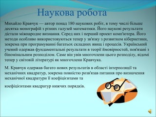 Наукова робота
Михайло Кравчук — автор понад 180 наукових робіт, в тому числі більше
десятка монографій з різних галузей математики. Його наукові результати
дістали міжнародне визнання. Серед них і перший проект комп'ютера. Його
методи особливо використовуються тепер у зв'язку з розвитком кібернетики,
зокрема при програмуванні багатьох складних явищ і процесів. Український
учений одержав фундаментальні результати в теорії ймовірностей, пов'язані з
біномінальним розподілом. Саме він увів многочлени цього розподілу, відомі
тепер у світовій літературі як многочлени Кравчука.
М. Кравчук одержав багато нових результатів в області інтерполяції та
механічних квадратур, зокрема повністю розв'язав питання про визначення
механічної квадратури її коефіцієнтами та
коефіцієнтами квадратур нижчих порядків.
 