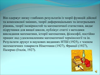 Він одержує низку глибоких результатів із теорії функцій дійсної
та комплексної змінних, теорії диференціальних та інтегральних
рівнянь, теорії імовірностей та математичної статистики, видає
підручники для вищої школи, публікує статті з методики
викладання математики, історії математики, філософії, постійно
працює над удосконаленням математичної термінології та ін.
Результати друкує в наукових виданнях НТШ (1925), є членом
математичних товариств Німеччини (1927), Франції (1927),
Палермо (Італія, 1927).
 