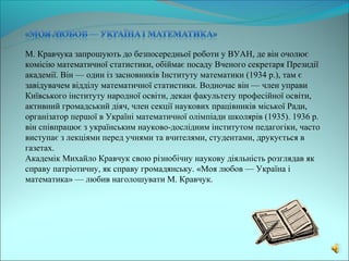 М. Кравчука запрошують до безпосередньої роботи у ВУАН, де він очолює
комісію математичної статистики, обіймає посаду Вченого секретаря Президії
академії. Він — один із засновників Інституту математики (1934 р.), там є
завідувачем відділу математичної статистики. Водночас він — член управи
Київського інституту народної освіти, декан факультету професійної освіти,
активний громадський діяч, член секції наукових працівників міської Ради,
організатор першої в Україні математичної олімпіади школярів (1935). 1936 р.
він співпрацює з українським науково-дослідним інститутом педагогіки, часто
виступає з лекціями перед учнями та вчителями, студентами, друкується в
газетах.
Академік Михайло Кравчук свою різнобічну наукову діяльність розглядав як
справу патріотичну, як справу громадянську. «Моя любов — Україна і
математика» — любив наголошувати М. Кравчук.
 