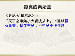 認真的秦始皇
《史紀‧始皇本紀》：
「天下之事無小大皆決於上。上至以恒
石量書，日夜有呈，不中呈不得休息。」
 