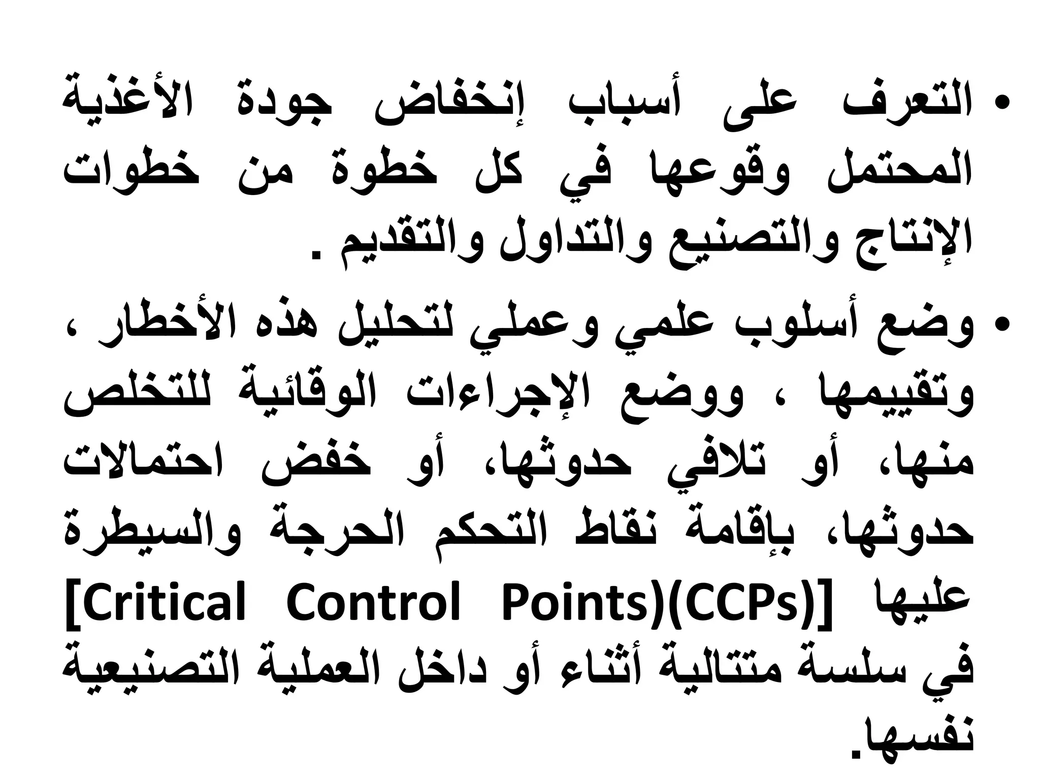‫• التعرف على أسباب إنخفاض جودة األغذية‬
‫المحتمل وقوعها في كل خطوة من خطوات‬
             ‫اإلنتاج والتصنيع والتداول والتقديم .‬
‫• وضع أسلوب علمي وعملي لتحليل هذه األخطار ،‬
‫وتقييمها ، ووضع اإلجراءات الوقائية للتخلص‬
‫منها، أو تالفي حدوثها، أو خفض احتماالت‬
‫حدوثها، بإقامة نقاط التحكم الحرجة والسيطرة‬
‫عليها [)‪]Critical Control Points)(CCPs‬‬
‫في سلسة متتالية أثناء أو داخل العملية التصنيعية‬
                                          ‫نفسها.‬
 
