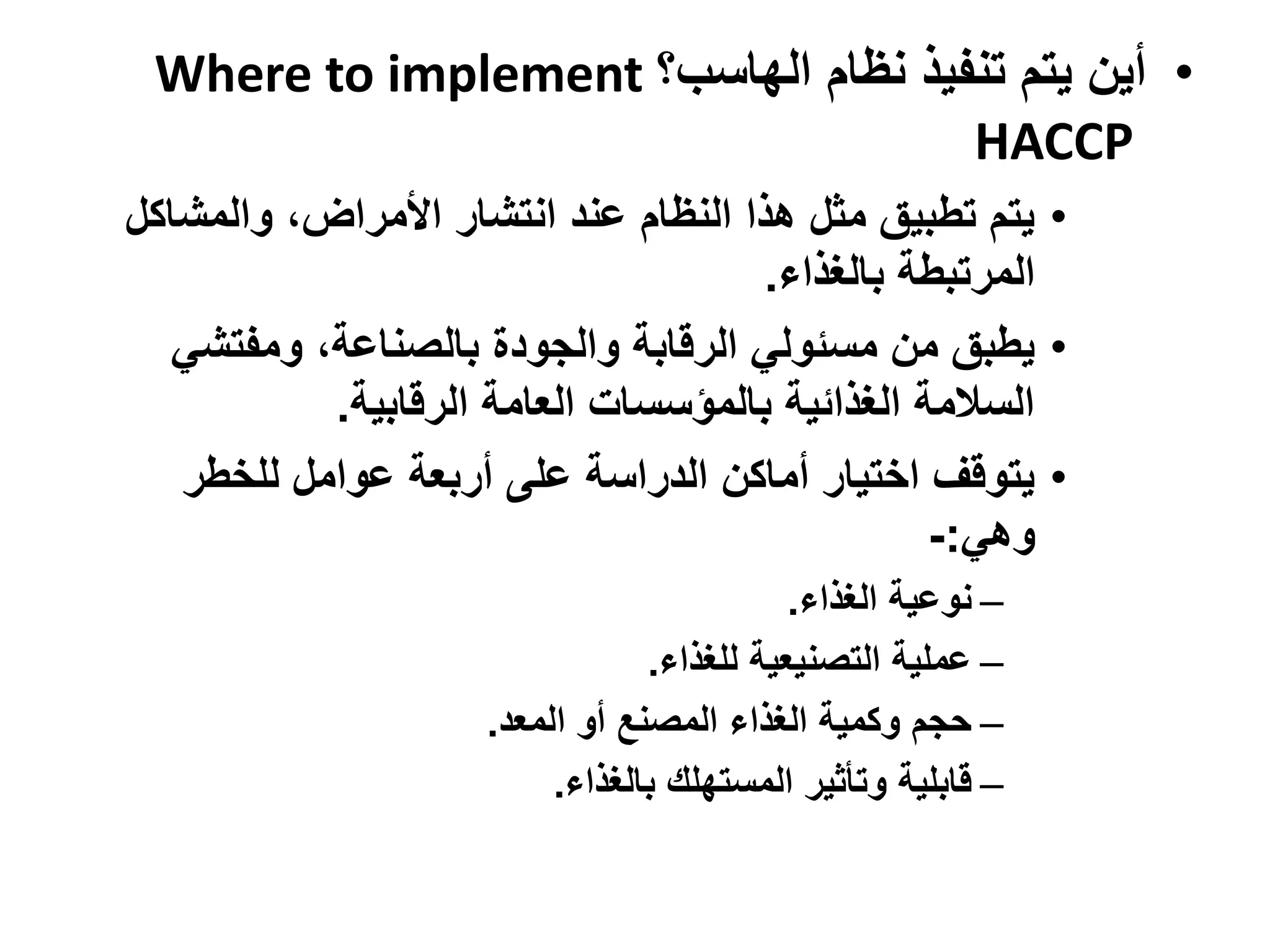 ‫• أين يتم تنفيذ نظام الهاسب؟ ‪Where to implement‬‬
                                    ‫‪HACCP‬‬
‫• يتم تطبيق مثل هذا النظام عند انتشار األمراض، والمشاكل‬
                                      ‫المرتبطة بالغذاء.‬
   ‫• يطبق من مسئولي الرقابة والجودة بالصناعة، ومفتشي‬
           ‫السالمة الغذائية بالمؤسسات العامة الرقابية.‬
   ‫• يتوقف اختيار أماكن الدراسة على أربعة عوامل للخطر‬
                                                ‫وهي:-‬
                                            ‫– نوعية الغذاء.‬
                                 ‫– عملية التصنيعية للغذاء.‬
                     ‫– حجم وكمية الغذاء المصنع أو المعد.‬
                          ‫– قابلية وتأثير المستهلك بالغذاء.‬
 