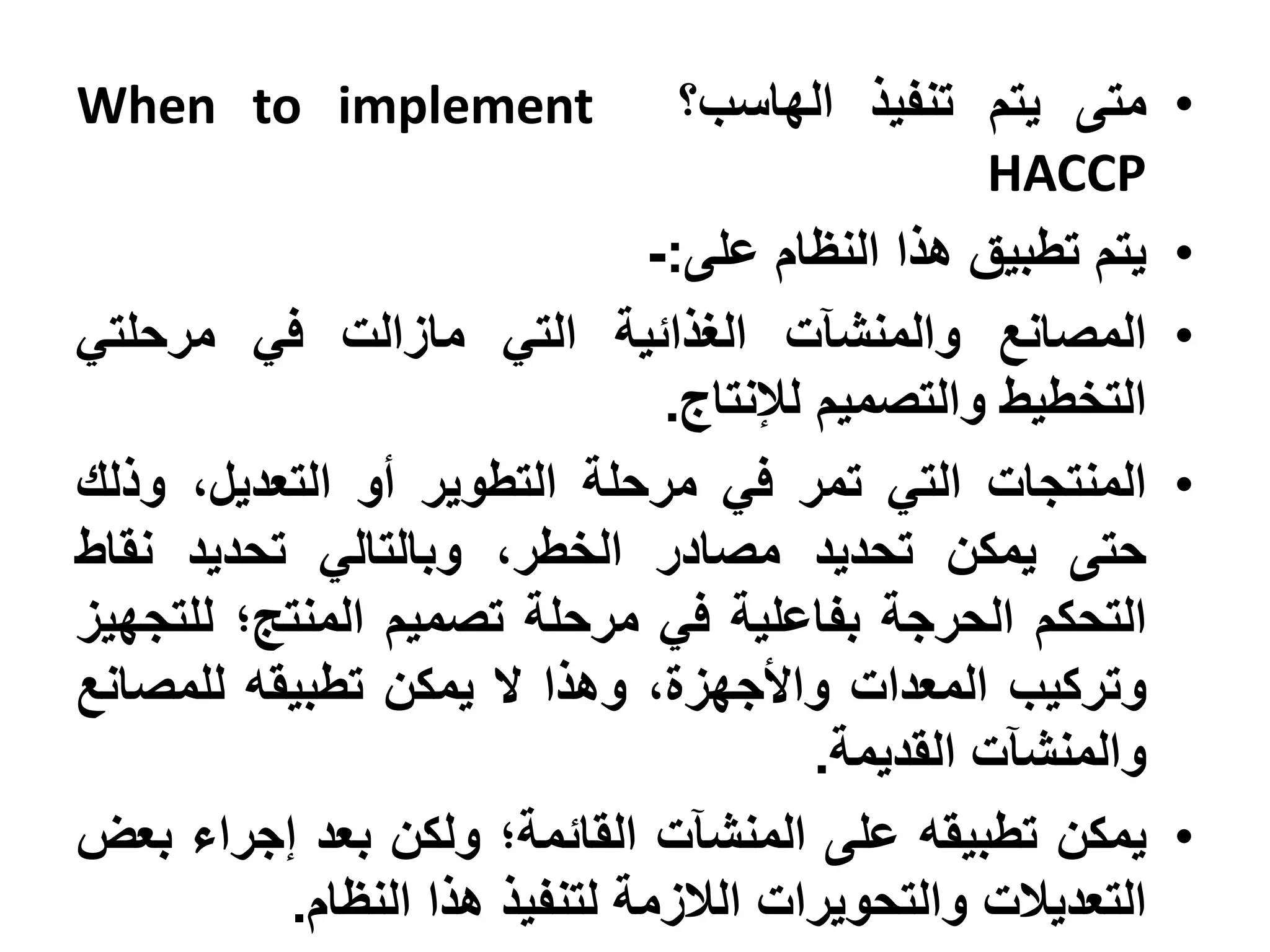 ‫‪When to implement‬‬               ‫متى يتم تنفيذ الهاسب؟‬       ‫•‬
                                                 ‫‪HACCP‬‬
                              ‫يتم تطبيق هذا النظام على:-‬    ‫•‬
‫المصانع والمنشآت الغذائية التي مازالت في مرحلتي‬             ‫•‬
                               ‫التخطيط والتصميم لإلنتاج.‬
‫المنتجات التي تمر في مرحلة التطوير أو التعديل، وذلك‬         ‫•‬
‫حتى يمكن تحديد مصادر الخطر، وبالتالي تحديد نقاط‬
‫التحكم الحرجة بفاعلية في مرحلة تصميم المنتج؛ للتجهيز‬
‫وتركيب المعدات واألجهزة، وهذا ال يمكن تطبيقه للمصانع‬
                                        ‫والمنشآت القديمة.‬
‫يمكن تطبيقه على المنشآت القائمة؛ ولكن بعد إجراء بعض‬         ‫•‬
          ‫التعديالت والتحويرات الالزمة لتنفيذ هذا النظام.‬
 