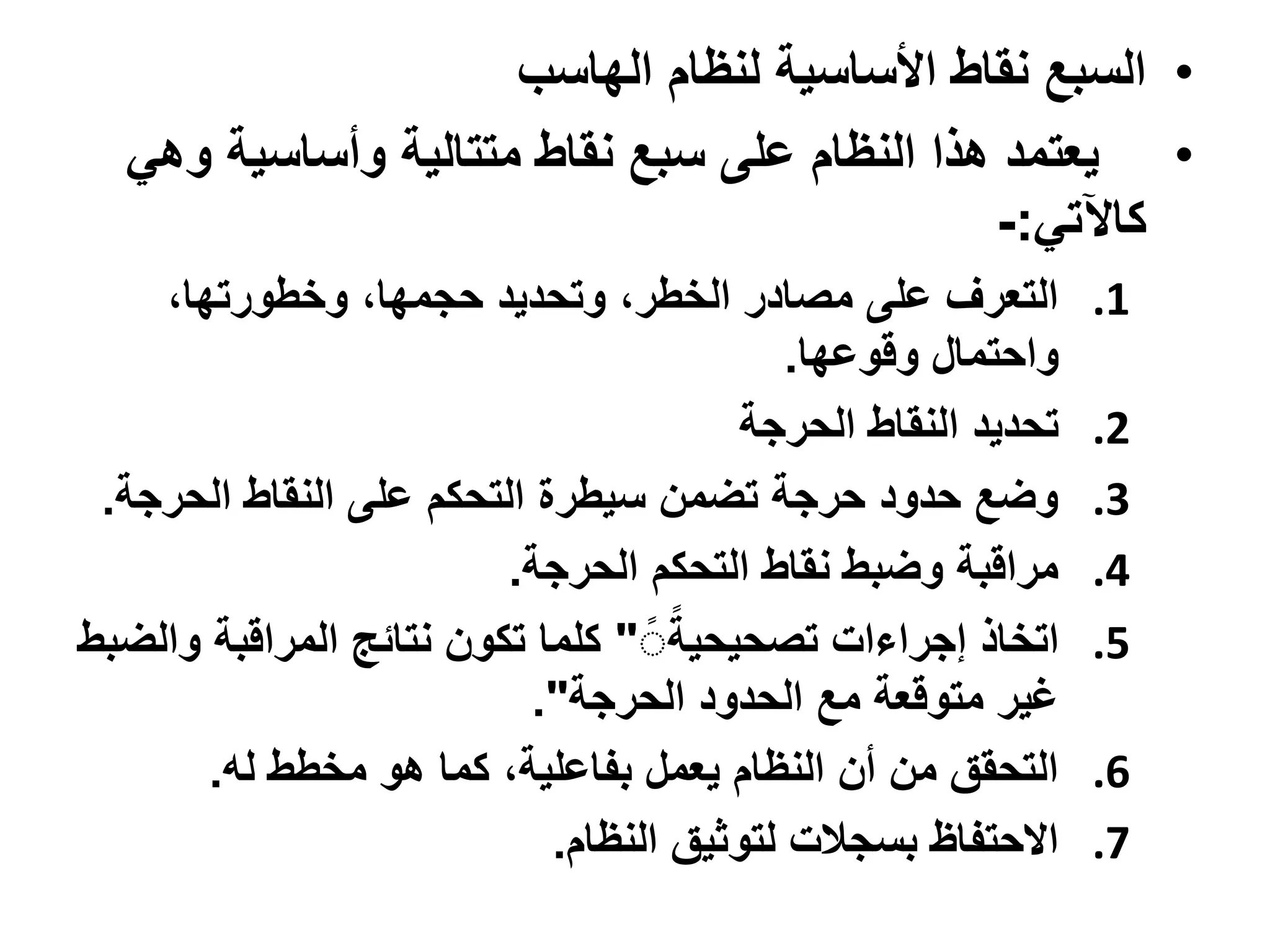 ‫• السبع نقاط األساسية لنظام الهاسب‬
  ‫• يعتمد هذا النظام على سبع نقاط متتالية وأساسية وهي‬
                                             ‫كاآلتي:-‬
    ‫التعرف على مصادر الخطر، وتحديد حجمها، وخطورتها،‬          ‫1.‬
                                           ‫واحتمال وقوعها.‬
                                       ‫تحديد النقاط الحرجة‬   ‫2.‬
 ‫وضع حدود حرجة تضمن سيطرة التحكم على النقاط الحرجة.‬          ‫3.‬
                         ‫مراقبة وضبط نقاط التحكم الحرجة.‬     ‫4.‬
‫اتخاذ إجراءات تصحيحيةً" كلما تكون نتائج المراقبة والضبط‬      ‫5.‬
                           ‫غير متوقعة مع الحدود الحرجة".‬
       ‫التحقق من أن النظام يعمل بفاعلية، كما هو مخطط له.‬     ‫6.‬
                            ‫االحتفاظ بسجالت لتوثيق النظام.‬   ‫7.‬
 