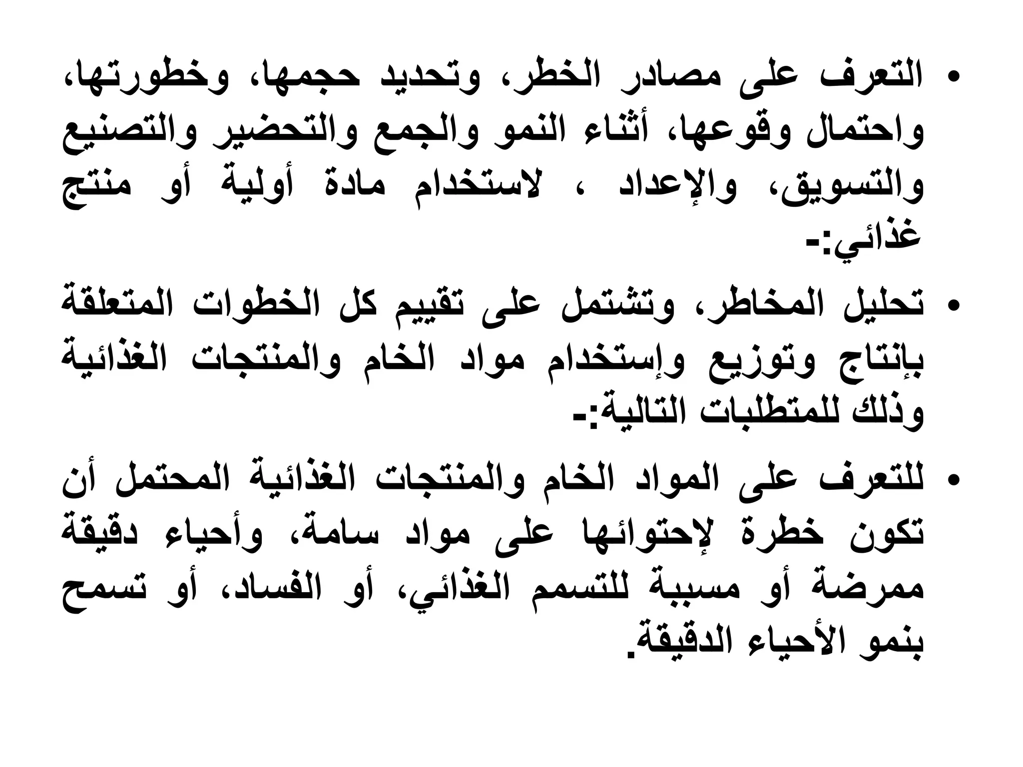 ‫• التعرف على مصادر الخطر، وتحديد حجمها، وخطورتها،‬
‫واحتمال وقوعها، أثناء النمو والجمع والتحضير والتصنيع‬
‫والتسويق، واإلعداد ، الستخدام مادة أولية أو منتج‬
                                                 ‫غذائي:-‬
‫• تحليل المخاطر، وتشتمل على تقييم كل الخطوات المتعلقة‬
‫بإنتاج وتوزيع وإستخدام مواد الخام والمنتجات الغذائية‬
                                ‫وذلك للمتطلبات التالية:-‬
‫• للتعرف على المواد الخام والمنتجات الغذائية المحتمل أن‬
‫تكون خطرة إلحتوائها على مواد سامة، وأحياء دقيقة‬
‫ممرضة أو مسببة للتسمم الغذائي، أو الفساد، أو تسمح‬
                                    ‫بنمو األحياء الدقيقة.‬
 