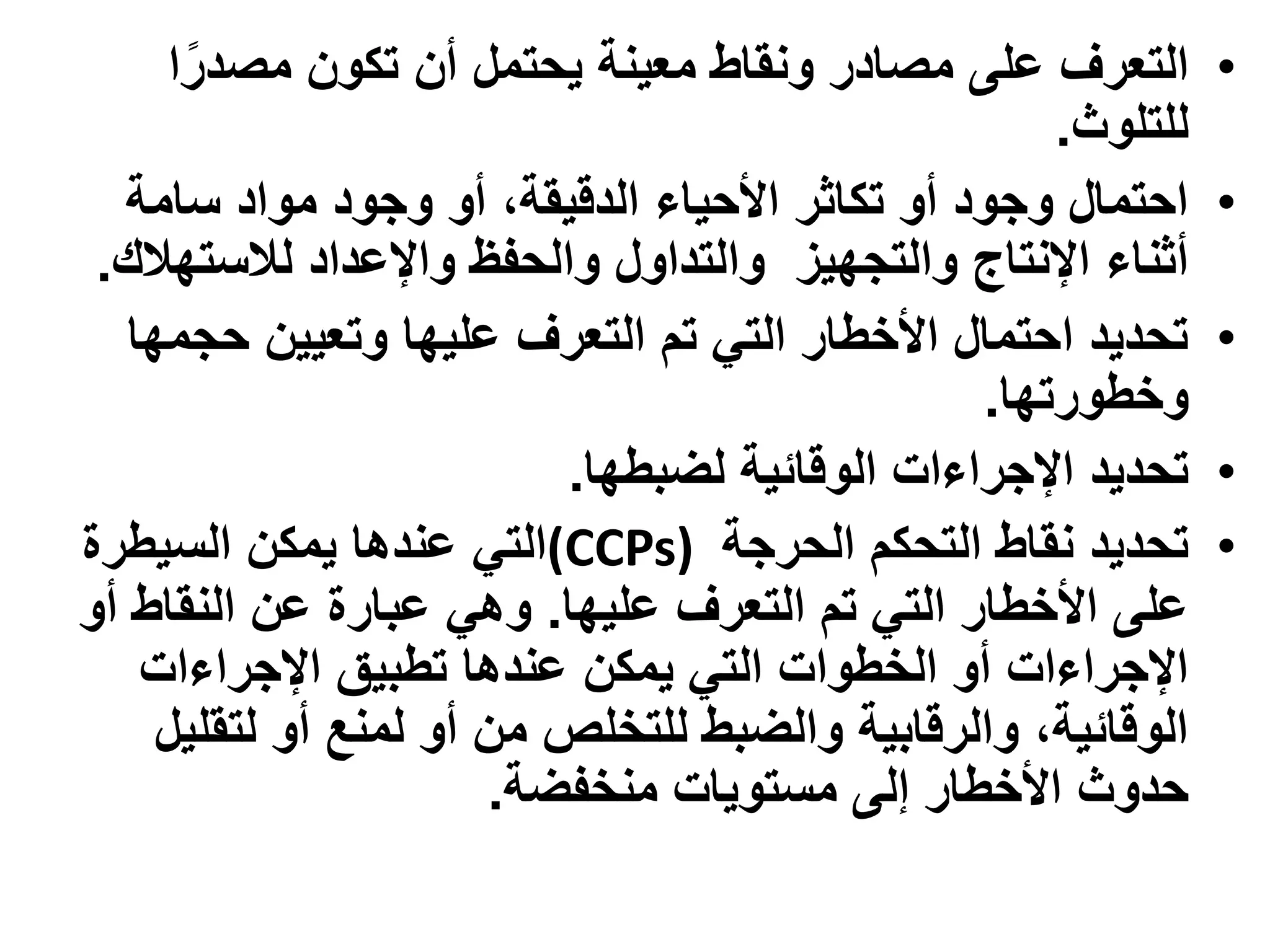 ‫التعرف على مصادر ونقاط معينة يحتمل أن تكون مصدرا‬         ‫•‬
                                                    ‫للتلوث.‬
   ‫احتمال وجود أو تكاثر األحياء الدقيقة، أو وجود مواد سامة‬    ‫•‬
 ‫أثناء اإلنتاج والتجهيز والتداول والحفظ واإلعداد لالستهالك.‬
   ‫تحديد احتمال األخطار التي تم التعرف عليها وتعيين حجمها‬     ‫•‬
                                                ‫وخطورتها.‬
                          ‫تحديد اإلجراءات الوقائية لضبطها.‬    ‫•‬
‫تحديد نقاط التحكم الحرجة )‪(CCPs‬التي عندها يمكن السيطرة‬        ‫•‬
‫على األخطار التي تم التعرف عليها. وهي عبارة عن النقاط أو‬
    ‫اإلجراءات أو الخطوات التي يمكن عندها تطبيق اإلجراءات‬
     ‫الوقائية، والرقابية والضبط للتخلص من أو لمنع أو لتقليل‬
                       ‫حدوث األخطار إلى مستويات منخفضة.‬
 