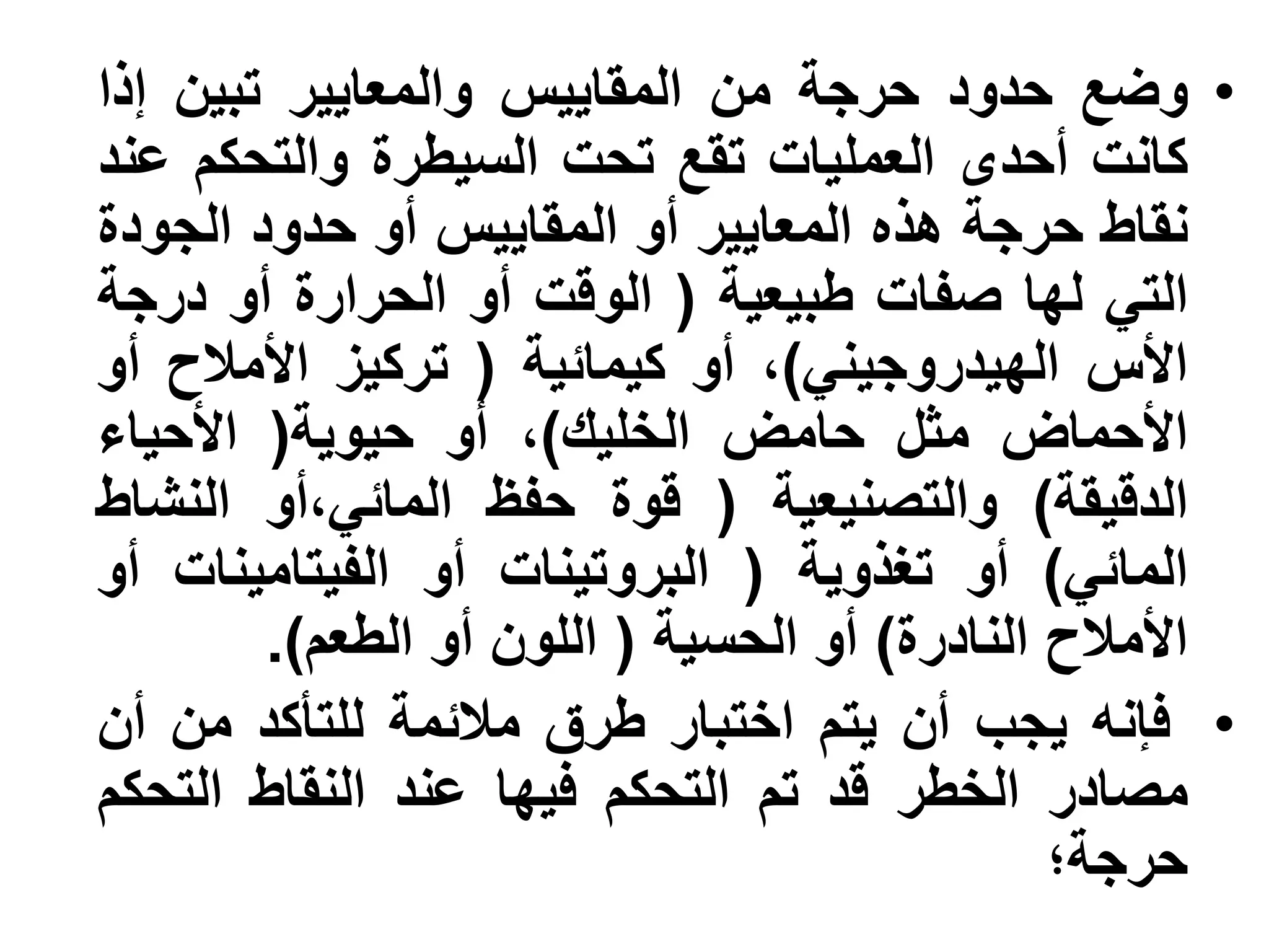 ‫• وضع حدود حرجة من المقاييس والمعايير تبين إذا‬
‫كانت أحدى العمليات تقع تحت السيطرة والتحكم عند‬
‫نقاط حرجة هذه المعايير أو المقاييس أو حدود الجودة‬
‫التي لها صفات طبيعية ( الوقت أو الحرارة أو درجة‬
‫األس الهيدروجيني)، أو كيمائية ( تركيز األمالح أو‬
‫األحماض مثل حامض الخليك)، أو حيوية( األحياء‬
‫الدقيقة) والتصنيعية ( قوة حفظ المائي،أو النشاط‬
‫المائي) أو تغذوية ( البروتينات أو الفيتامينات أو‬
        ‫األمالح النادرة) أو الحسية ( اللون أو الطعم).‬
‫• فإنه يجب أن يتم اختبار طرق مالئمة للتأكد من أن‬
‫مصادر الخطر قد تم التحكم فيها عند النقاط التحكم‬
                                              ‫حرجة؛‬
 