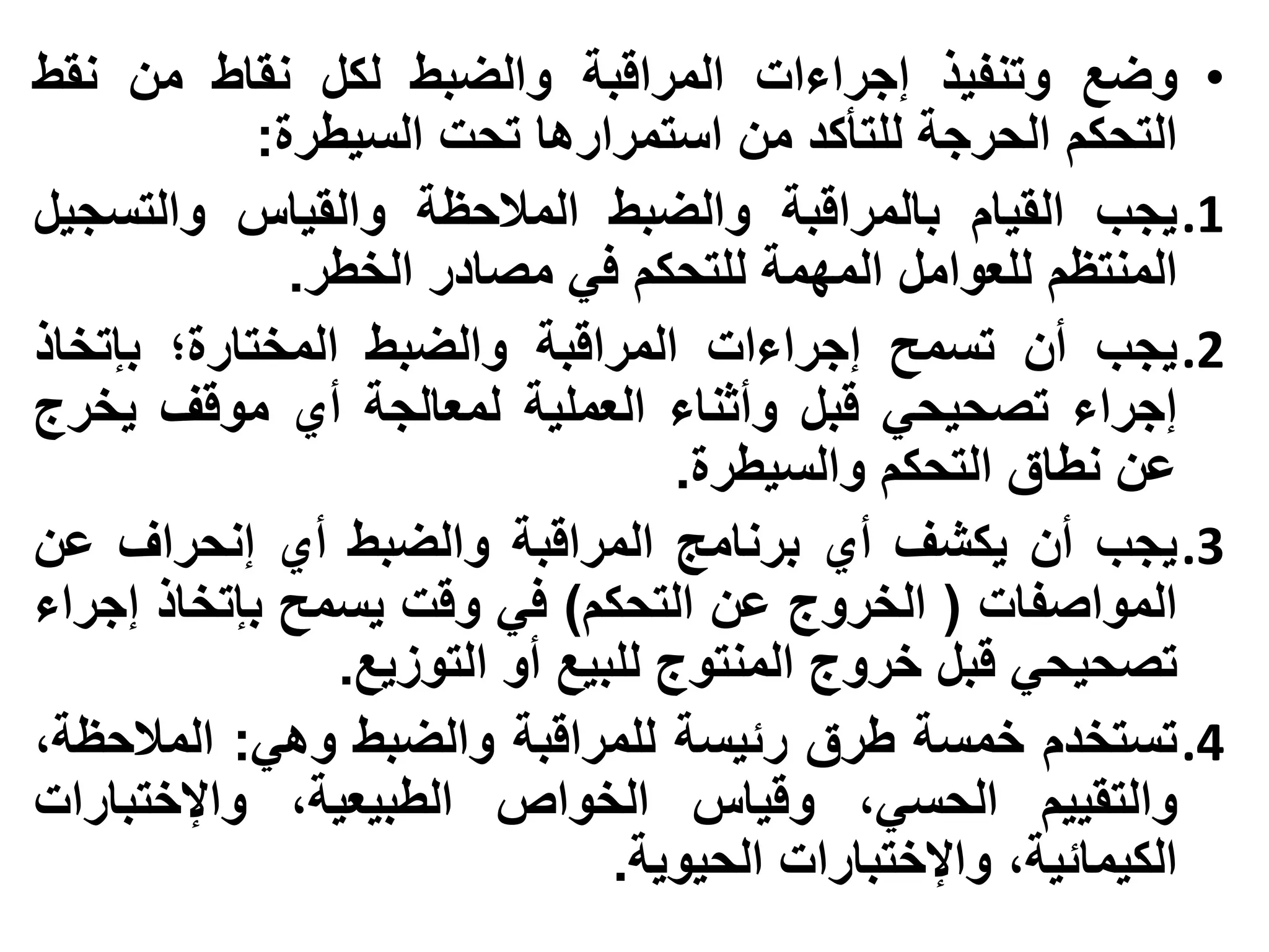 ‫• وضع وتنفيذ إجراءات المراقبة والضبط لكل نقاط من نقط‬
            ‫التحكم الحرجة للتأكد من استمرارها تحت السيطرة:‬
‫1. يجب القيام بالمراقبة والضبط المالحظة والقياس والتسجيل‬
              ‫المنتظم للعوامل المهمة للتحكم في مصادر الخطر.‬
‫2. يجب أن تسمح إجراءات المراقبة والضبط المختارة؛ بإتخاذ‬
‫إجراء تصحيحي قبل وأثناء العملية لمعالجة أي موقف يخرج‬
                                   ‫عن نطاق التحكم والسيطرة.‬
‫3. يجب أن يكشف أي برنامج المراقبة والضبط أي إنحراف عن‬
‫المواصفات ( الخروج عن التحكم) في وقت يسمح بإتخاذ إجراء‬
                ‫تصحيحي قبل خروج المنتوج للبيع أو التوزيع.‬
‫4. تستخدم خمسة طرق رئيسة للمراقبة والضبط وهي: المالحظة،‬
‫والتقييم الحسي، وقياس الخواص الطبيعية، واإلختبارات‬
                               ‫الكيمائية، واإلختبارات الحيوية.‬
 