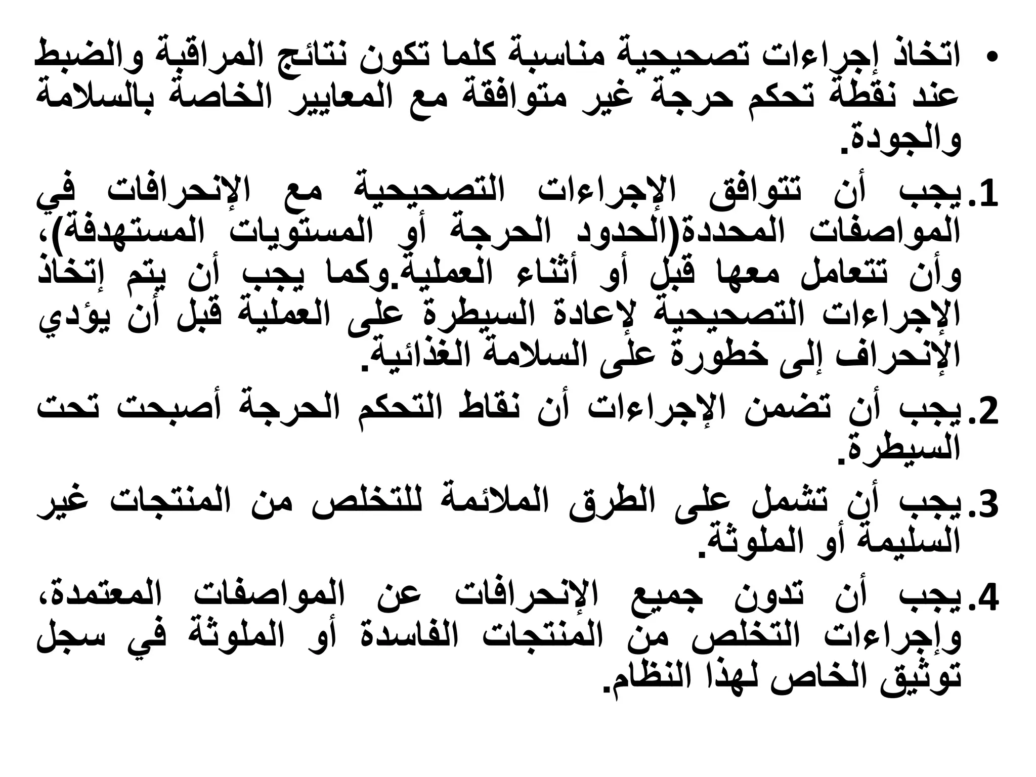 ‫• اتخاذ إجراءات تصحيحية مناسبة كلما تكون نتائج المراقبة والضبط‬
‫عند نقطة تحكم حرجة غير متوافقة مع المعايير الخاصة بالسالمة‬
                                                         ‫والجودة.‬
‫1. يجب أن تتوافق اإلجراءات التصحيحية مع اإلنحرافات في‬
‫المواصفات المحددة(الحدود الحرجة أو المستويات المستهدفة)،‬
‫وأن تتعامل معها قبل أو أثناء العملية.وكما يجب أن يتم إتخاذ‬
‫اإلجراءات التصحيحية إلعادة السيطرة على العملية قبل أن يؤدي‬
                      ‫اإلنحراف إلى خطورة على السالمة الغذائية.‬
‫2. يجب أن تضمن اإلجراءات أن نقاط التحكم الحرجة أصبحت تحت‬
                                                         ‫السيطرة.‬
‫3. يجب أن تشمل على الطرق المالئمة للتخلص من المنتجات غير‬
                                               ‫السليمة أو الملوثة.‬
‫4. يجب أن تدون جميع اإلنحرافات عن المواصفات المعتمدة،‬
‫وإجراءات التخلص من المنتجات الفاسدة أو الملوثة في سجل‬
                                        ‫توثيق الخاص لهذا النظام.‬
 