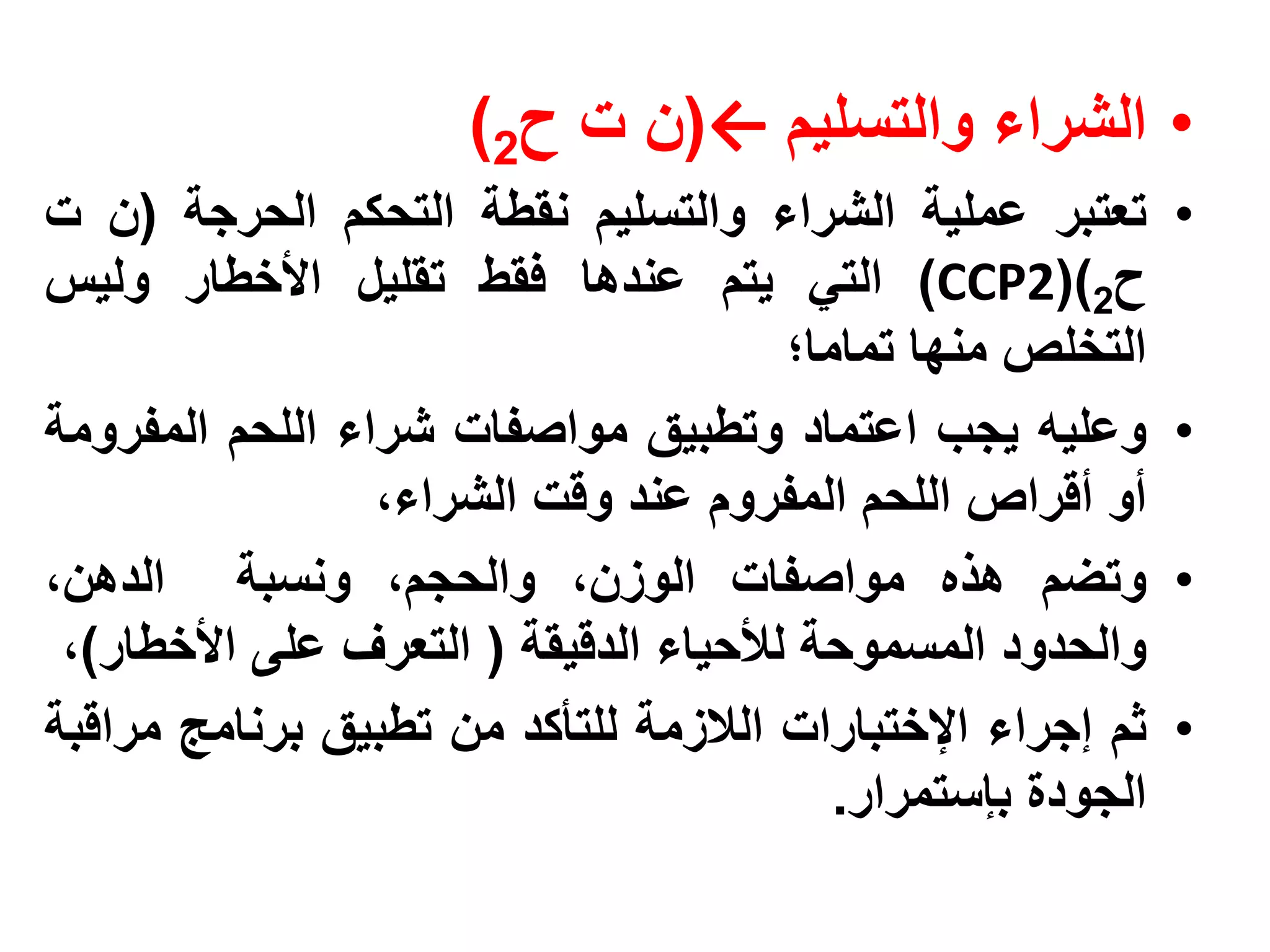 ‫• الشراء والتسليم ←(ن ت ح2)‬
‫تعتبر عملية الشراء والتسليم نقطة التحكم الحرجة (ن ت‬          ‫•‬
‫ح2)(2‪ )CCP‬التي يتم عندها فقط تقليل األخطار وليس‬
                                       ‫التخلص منها تماما؛‬
‫وعليه يجب اعتماد وتطبيق مواصفات شراء اللحم المفرومة‬          ‫•‬
                 ‫أو أقراص اللحم المفروم عند وقت الشراء،‬
‫وتضم هذه مواصفات الوزن، والحجم، ونسبة الدهن،‬                 ‫•‬
 ‫والحدود المسموحة لألحياء الدقيقة ( التعرف على األخطار)،‬
‫ثم إجراء اإلختبارات الالزمة للتأكد من تطبيق برنامج مراقبة‬    ‫•‬
                                          ‫الجودة بإستمرار.‬
 