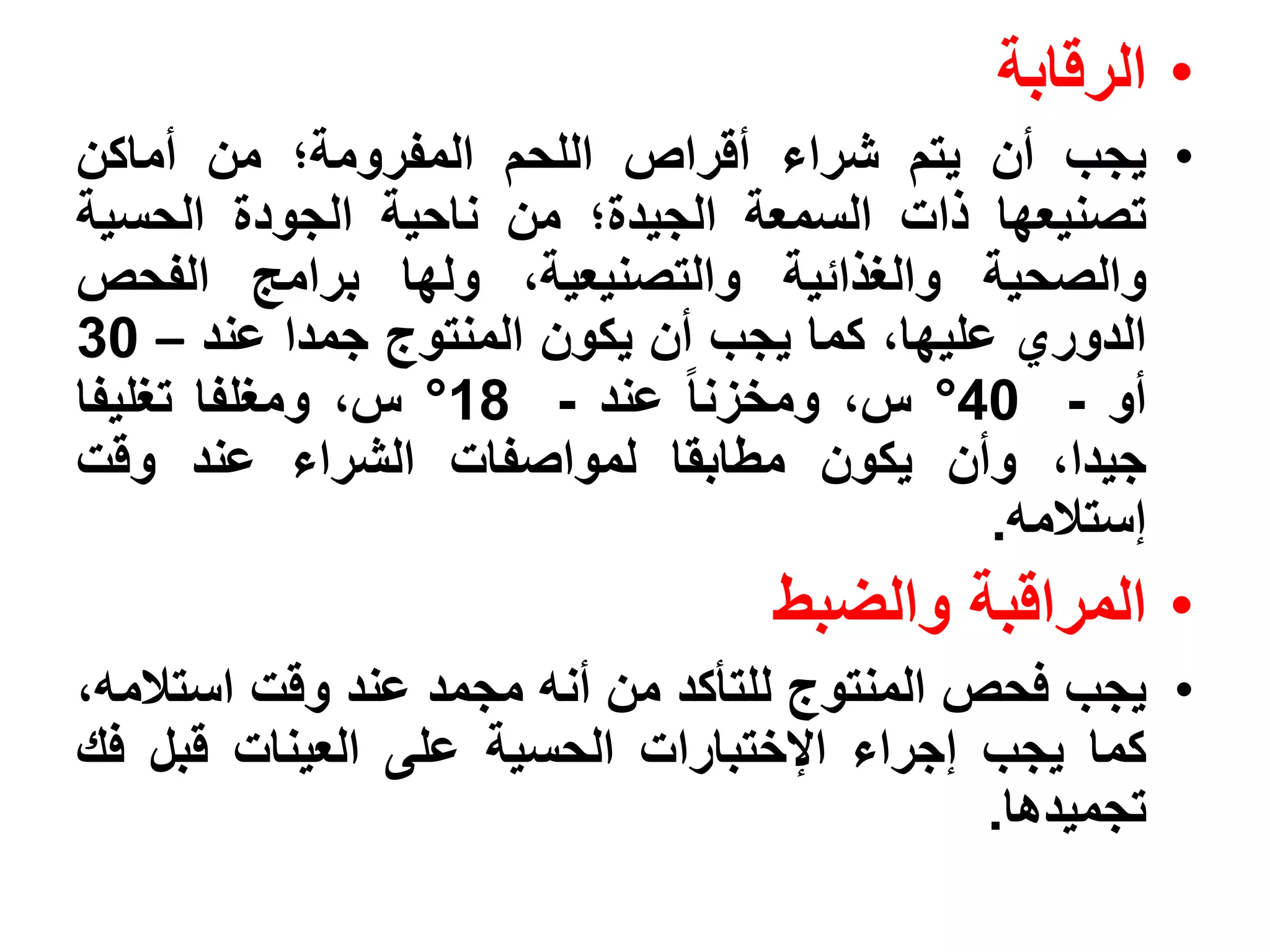 ‫• الرقابة‬
‫• يجب أن يتم شراء أقراص اللحم المفرومة؛ من أماكن‬
‫تصنيعها ذات السمعة الجيدة؛ من ناحية الجودة الحسية‬
‫والصحية والغذائية والتصنيعية، ولها برامج الفحص‬
‫الدوري عليها، كما يجب أن يكون المنتوج جمدا عند – 03‬
‫أو - 04° س، ومخزنا عند - 81° س، ومغلفا تغليفا‬
‫جيدا، وأن يكون مطابقا لمواصفات الشراء عند وقت‬
                                            ‫إستالمه.‬
                                 ‫• المراقبة والضبط‬
‫• يجب فحص المنتوج للتأكد من أنه مجمد عند وقت استالمه،‬
‫كما يجب إجراء اإلختبارات الحسية على العينات قبل فك‬
                                             ‫تجميدها.‬
 