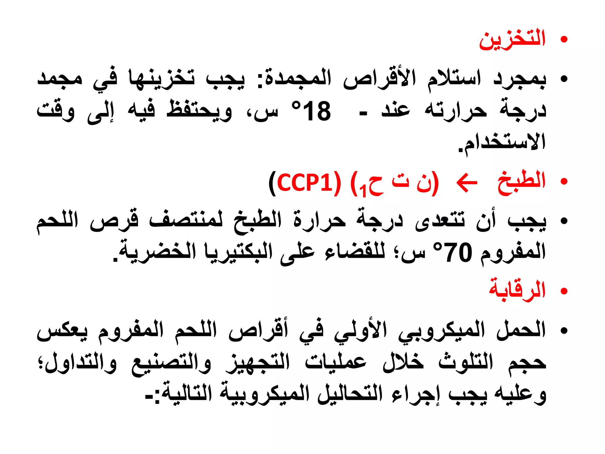 ‫التخزين‬    ‫•‬
‫بمجرد استالم األقراص المجمدة: يجب تخزينها في مجمد‬               ‫•‬
‫درجة حرارته عند - 81° س، ويحتفظ فيه إلى وقت‬
                                                  ‫االستخدام.‬
                            ‫الطبخ ← (ن ت ح1) (1‪)CCP‬‬             ‫•‬
‫يجب أن تتعدى درجة حرارة الطبخ لمنتصف قرص اللحم‬                  ‫•‬
         ‫المفروم 07° س؛ للقضاء على البكتيريا الخضرية.‬
                                                      ‫الرقابة‬   ‫•‬
‫الحمل الميكروبي األولي في أقراص اللحم المفروم يعكس‬              ‫•‬
‫حجم التلوث خالل عمليات التجهيز والتصنيع والتداول؛‬
             ‫وعليه يجب إجراء التحاليل الميكروبية التالية:-‬
 