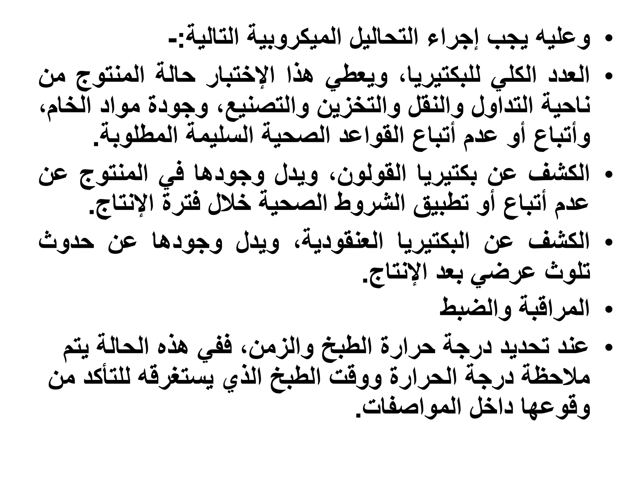 ‫وعليه يجب إجراء التحاليل الميكروبية التالية:-‬     ‫•‬
‫العدد الكلي للبكتيريا، ويعطي هذا اإلختبار حالة المنتوج من‬         ‫•‬
‫ناحية التداول والنقل والتخزين والتصنيع، وجودة مواد الخام،‬
       ‫وأتباع أو عدم أتباع القواعد الصحية السليمة المطلوبة.‬
‫الكشف عن بكتيريا القولون، ويدل وجودها في المنتوج عن‬               ‫•‬
      ‫عدم أتباع أو تطبيق الشروط الصحية خالل فترة اإلنتاج.‬
‫الكشف عن البكتيريا العنقودية، ويدل وجودها عن حدوث‬                 ‫•‬
                                      ‫تلوث عرضي بعد اإلنتاج.‬
                                                ‫المراقبة والضبط‬   ‫•‬
   ‫عند تحديد درجة حرارة الطبخ والزمن، ففي هذه الحالة يتم‬          ‫•‬
 ‫مالحظة درجة الحرارة ووقت الطبخ الذي يستغرقه للتأكد من‬
                                     ‫وقوعها داخل المواصفات.‬
 
