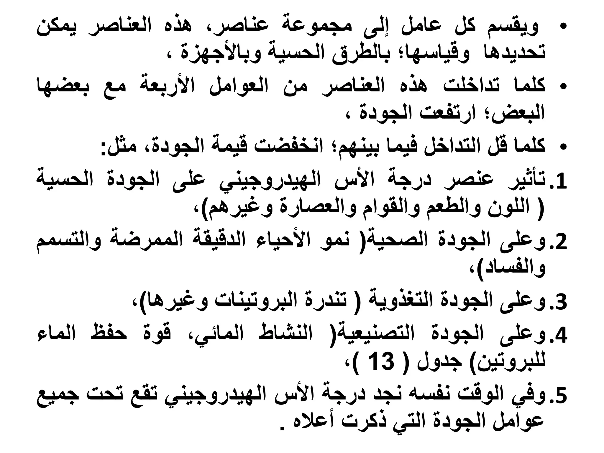 ‫• ويقسم كل عامل إلى مجموعة عناصر، هذه العناصر يمكن‬
               ‫تحديدها وقياسها؛ بالطرق الحسية وباألجهزة ،‬
‫• كلما تداخلت هذه العناصر من العوامل األربعة مع بعضها‬
                                    ‫البعض؛ ارتفعت الجودة ،‬
       ‫• كلما قل التداخل فيما بينهم؛ انخفضت قيمة الجودة، مثل:‬
‫1. تأثير عنصر درجة األس الهيدروجيني على الجودة الحسية‬
                  ‫( اللون والطعم والقوام والعصارة وغيرهم)،‬
‫2. وعلى الجودة الصحية( نمو األحياء الدقيقة الممرضة والتسمم‬
                                                  ‫والفساد)،‬
          ‫3. وعلى الجودة التغذوية ( تندرة البروتينات وغيرها)،‬
‫4. وعلى الجودة التصنيعية( النشاط المائي، قوة حفظ الماء‬
                                    ‫للبروتين) جدول ( 31 )،‬
‫5. وفي الوقت نفسه نجد درجة األس الهيدروجيني تقع تحت جميع‬
                            ‫عوامل الجودة التي ذكرت أعاله .‬
 