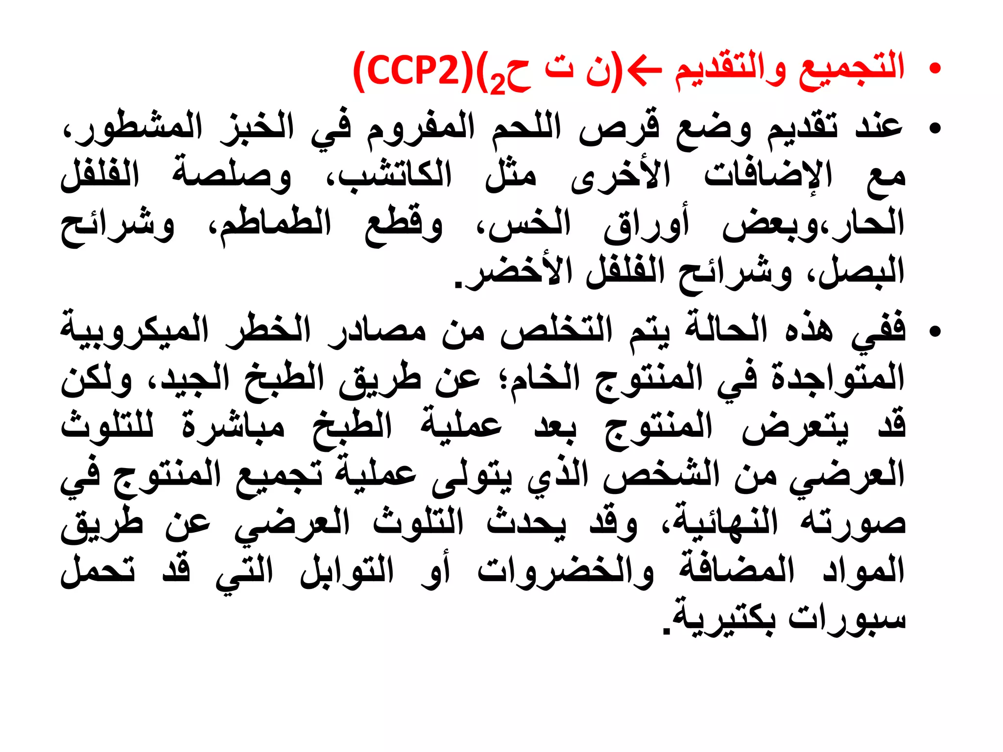 ‫• التجميع والتقديم ←(ن ت ح2)(2‪)CCP‬‬
‫• عند تقديم وضع قرص اللحم المفروم في الخبز المشطور،‬
‫مع اإلضافات األخرى مثل الكاتشب، وصلصة الفلفل‬
‫الحار،وبعض أوراق الخس، وقطع الطماطم، وشرائح‬
                        ‫البصل، وشرائح الفلفل األخضر.‬
‫• ففي هذه الحالة يتم التخلص من مصادر الخطر الميكروبية‬
‫المتواجدة في المنتوج الخام؛ عن طريق الطبخ الجيد، ولكن‬
‫قد يتعرض المنتوج بعد عملية الطبخ مباشرة للتلوث‬
‫العرضي من الشخص الذي يتولى عملية تجميع المنتوج في‬
‫صورته النهائية، وقد يحدث التلوث العرضي عن طريق‬
‫المواد المضافة والخضروات أو التوابل التي قد تحمل‬
                                     ‫سبورات بكتيرية.‬
 