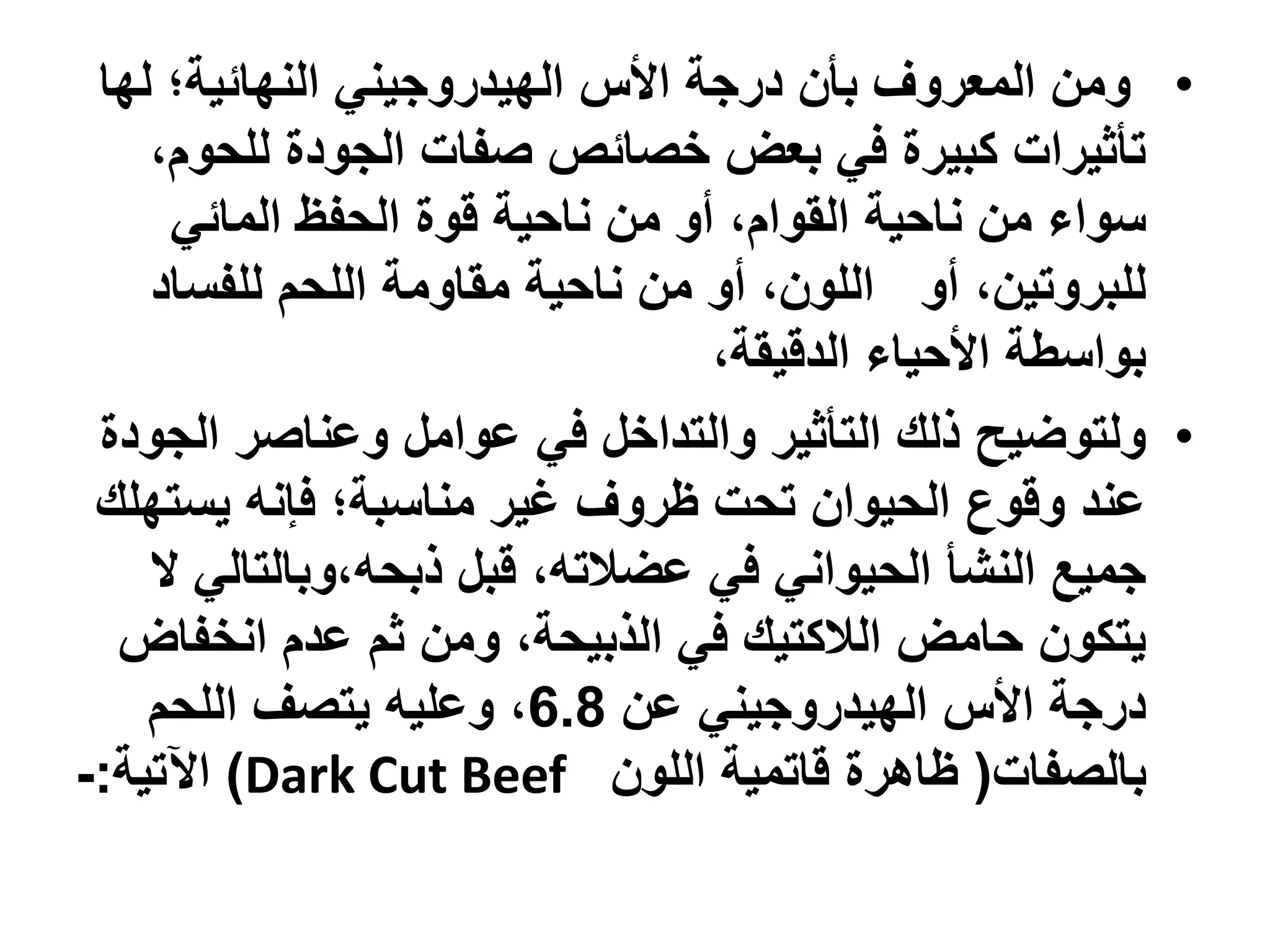 ‫• ومن المعروف بأن درجة األس الهيدروجيني النهائية؛ لها‬
    ‫تأثيرات كبيرة في بعض خصائص صفات الجودة للحوم،‬
     ‫سواء من ناحية القوام، أو من ناحية قوة الحفظ المائي‬
    ‫للبروتين، أو اللون، أو من ناحية مقاومة اللحم للفساد‬
                                 ‫بواسطة األحياء الدقيقة،‬
 ‫• ولتوضيح ذلك التأثير والتداخل في عوامل وعناصر الجودة‬
 ‫عند وقوع الحيوان تحت ظروف غير مناسبة؛ فإنه يستهلك‬
    ‫جميع النشأ الحيواني في عضالته، قبل ذبحه،وبالتالي ال‬
  ‫يتكون حامض الالكتيك في الذبيحة، ومن ثم عدم انخفاض‬
    ‫درجة األس الهيدروجيني عن 8.6، وعليه يتصف اللحم‬
‫بالصفات( ظاهرة قاتمية اللون ‪ )Dark Cut Beef‬اآلتية:-‬
 