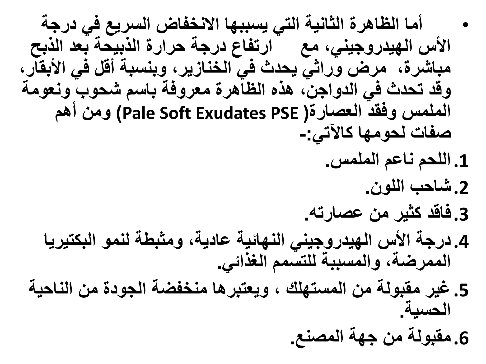 ‫أما الظاهرة الثانية التي يسببها االنخفاض السريع في درجة‬         ‫•‬
  ‫األس الهيدروجيني، مع ارتفاع درجة حرارة الذبيحة بعد الذبح‬
‫مباشرة، مرض وراثي يحدث في الخنازير، وبنسبة أقل في األبقار،‬
‫وقد تحدث في الدواجن، هذه الظاهرة معروفة باسم شحوب ونعومة‬
      ‫الملمس وفقد العصارة( ‪ )Pale Soft Exudates PSE‬ومن أهم‬
                                           ‫صفات لحومها كاآلتي:-‬
                                               ‫1. اللحم ناعم الملمس.‬
                                                     ‫2. شاحب اللون.‬
                                            ‫3. فاقد كثير من عصارته.‬
    ‫4. درجة األس الهيدروجيني النهائية عادية، ومثبطة لنمو البكتيريا‬
                              ‫الممرضة، والمسببة للتسمم الغذائي.‬
 ‫5. غير مقبولة من المستهلك ، ويعتبرها منخفضة الجودة من الناحية‬
                                                          ‫الحسية.‬
                                          ‫6. مقبولة من جهة المصنع.‬
 