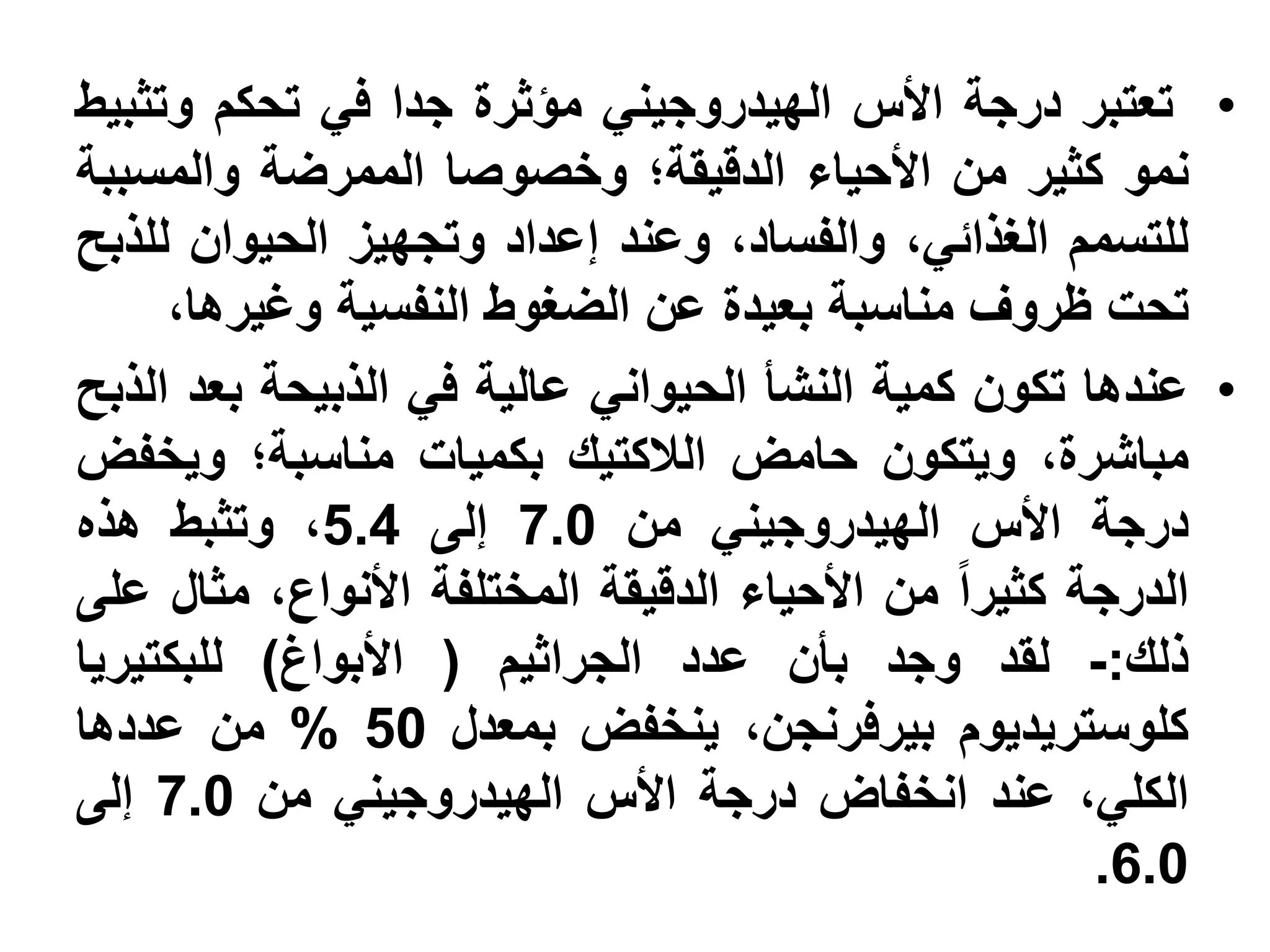 ‫• تعتبر درجة األس الهيدروجيني مؤثرة جدا في تحكم وتثبيط‬
‫نمو كثير من األحياء الدقيقة؛ وخصوصا الممرضة والمسببة‬
‫للتسمم الغذائي، والفساد، وعند إعداد وتجهيز الحيوان للذبح‬
     ‫تحت ظروف مناسبة بعيدة عن الضغوط النفسية وغيرها،‬
‫• عندها تكون كمية النشأ الحيواني عالية في الذبيحة بعد الذبح‬
‫مباشرة، ويتكون حامض الالكتيك بكميات مناسبة؛ ويخفض‬
‫درجة األس الهيدروجيني من 0.7 إلى 4.5، وتثبط هذه‬
‫الدرجة كثيرا من األحياء الدقيقة المختلفة األنواع، مثال على‬
‫ذلك:- لقد وجد بأن عدد الجراثيم ( األبواغ) للبكتيريا‬
‫كلوستريديوم بيرفرنجن، ينخفض بمعدل 05 % من عددها‬
‫الكلي، عند انخفاض درجة األس الهيدروجيني من 0.7 إلى‬
                                                     ‫0.6.‬
 