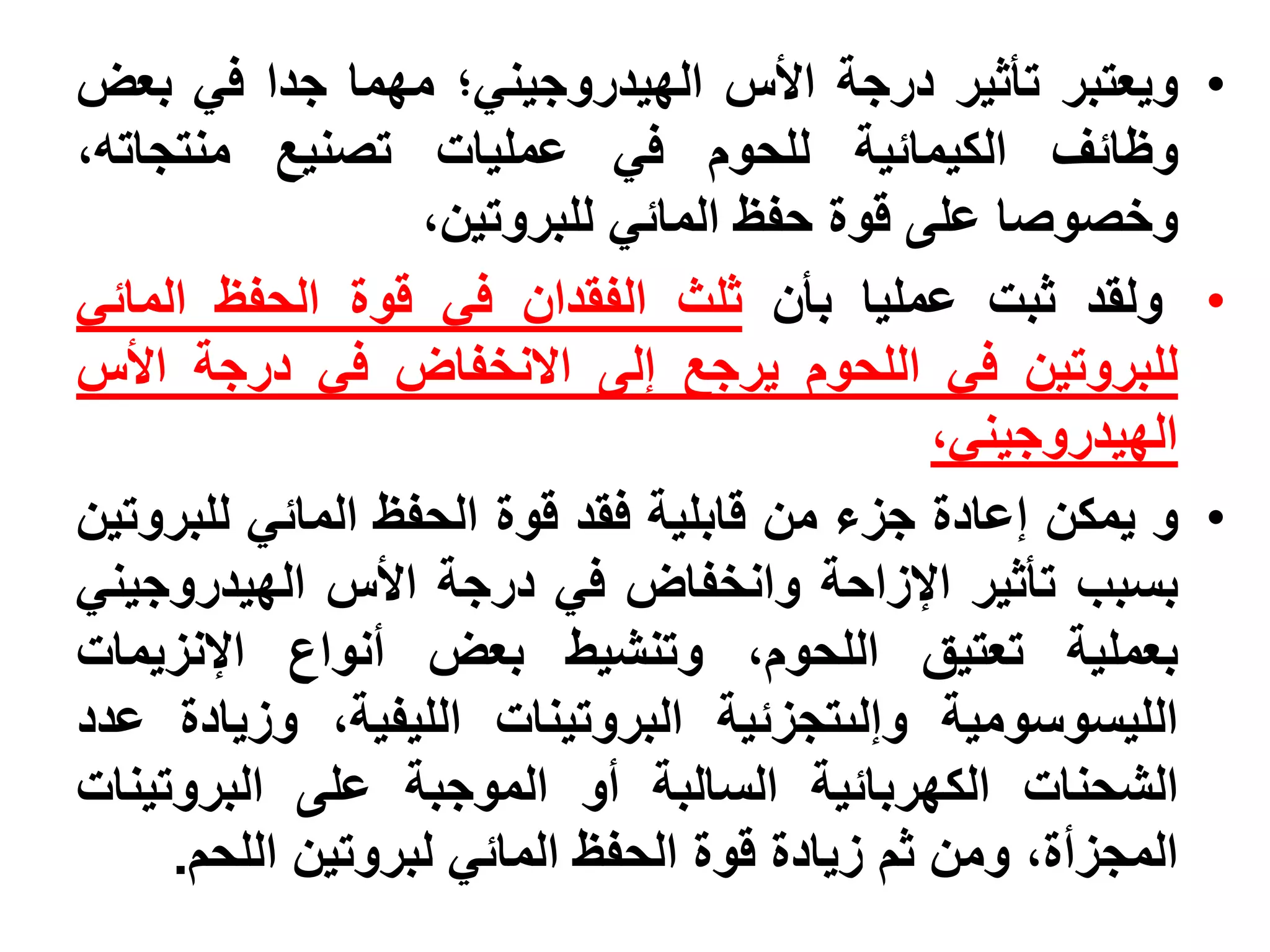 ‫• ويعتبر تأثير درجة األس الهيدروجيني؛ مهما جدا في بعض‬
‫وظائف الكيمائية للحوم في عمليات تصنيع منتجاته،‬
                  ‫وخصوصا على قوة حفظ المائي للبروتين،‬
‫• ولقد ثبت عمليا بأن ثلث الفقدان في قوة الحفظ المائي‬
‫للبروتين في اللحوم يرجع إلى االنخفاض في درجة األس‬
                                              ‫الهيدروجيني،‬
‫• و يمكن إعادة جزء من قابلية فقد قوة الحفظ المائي للبروتين‬
‫بسبب تأثير اإلزاحة وانخفاض في درجة األس الهيدروجيني‬
‫بعملية تعتيق اللحوم، وتنشيط بعض أنواع اإلنزيمات‬
‫الليسوسومية وإلىتجزئية البروتينات الليفية، وزيادة عدد‬
‫الشحنات الكهربائية السالبة أو الموجبة على البروتينات‬
     ‫المجزأة، ومن ثم زيادة قوة الحفظ المائي لبروتين اللحم.‬
 