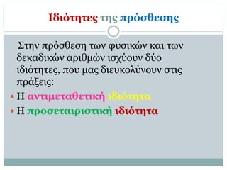 Ιδιόηηηερ ηηρ ππόζθεζηρ

  Σηην ππόζθεζη ηων θςζικών και ηων
  δεκαδικών απιθμών ιζσύοςν δύο
  ιδιόηηηερ, πος μαρ διεςκολύνοςν ζηιρ
  ππάξειρ:
 Η ανηιμεηαθεηική ιδιόηηηα
 Η πποζεηαιπιζηική ιδιόηηηα
 